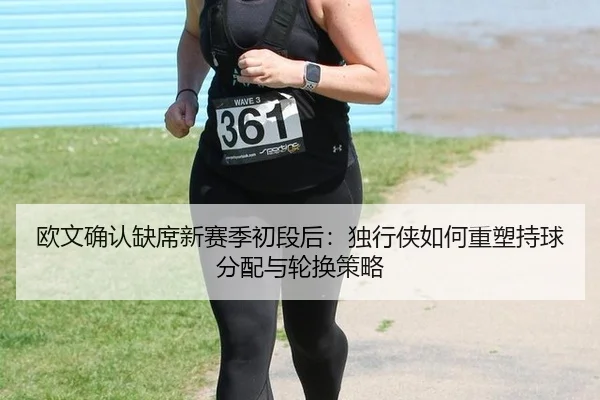 欧文确认缺席新赛季初段后：独行侠如何重塑持球分配与轮换策略