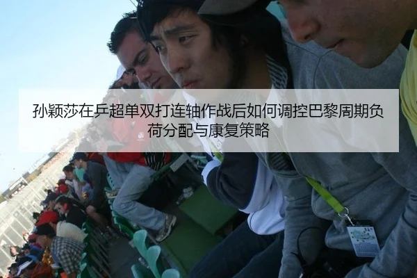 孙颖莎在乒超单双打连轴作战后如何调控巴黎周期负荷分配与康复策略
