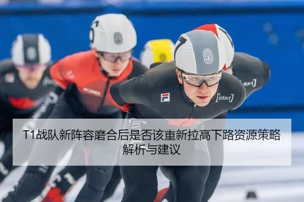T1战队新阵容磨合后是否该重新拉高下路资源策略解析与建议