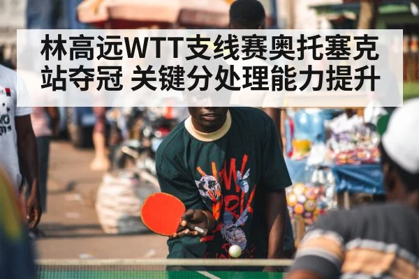 林高远WTT支线赛奥托塞克站夺冠 关键分处理能力提升